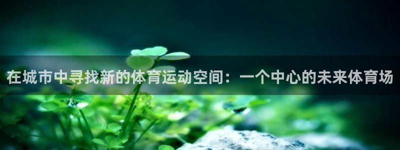 BTV体育免费直播入口：在城市中寻找新的体育运动空间：一个中心的未来体育场